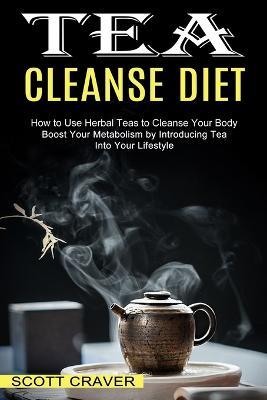 Tea Cleanse Diet: Boost Your Metabolism by Introducing Tea Into Your Lifestyle (How to Use Herbal Teas to Cleanse Your Body) - Scott Craver - cover
