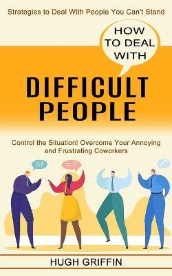 How to Deal With Difficult People: Control the Situation! Overcome Your Annoying and Frustrating Coworkers (Strategies to Deal With People You Can't Stand) - Hugh Griffin - cover