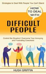 How to Deal With Difficult People: Control the Situation! Overcome Your Annoying and Frustrating Coworkers (Strategies to Deal With People You Can't Stand)