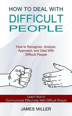How to Deal With Difficult People: How to Recognize, Analyze, Approach, and Deal With Difficult People (Learn How to Communicate Effectively With Difficult People) - James Miller - cover