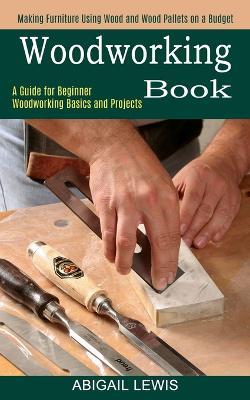 Woodworking Book: A Guide for Beginner Woodworking Basics and Projects (Making Furniture Using Wood and Wood Pallets on a Budget) - Abigail Lewis - cover