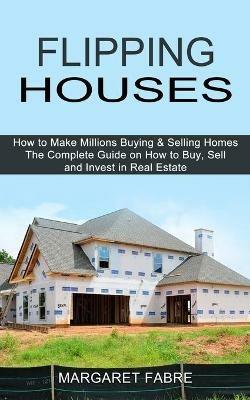 Flipping Houses: How to Make Millions Buying & Selling Homes (The Complete Guide on How to Buy, Sell and Invest in Real Estate) - Margaret Fabre - cover