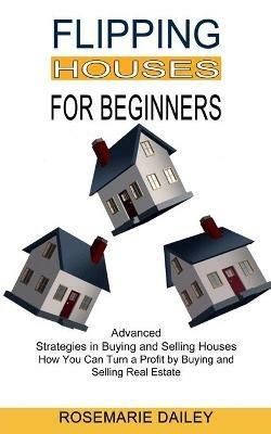 Flipping Houses for Beginners: How You Can Turn a Profit by Buying and Selling Real Estate (Advanced Strategies in Buying and Selling Houses) - Rosemarie Dailey - cover