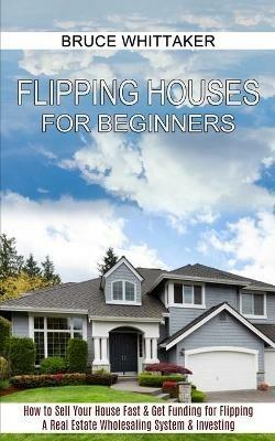 Flipping Houses for Beginners: A Real Estate Wholesaling System & Investing (How to Sell Your House Fast & Get Funding for Flipping) - Bruce Whittaker - cover