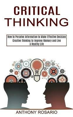 Critical Thinking: Creative Thinking to Improve Memory and Live a Healthy Life (How to Perceive Information to Make Effective Decision) - Anthony Rosario - cover