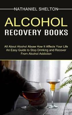 Alcohol Recovery Books: All About Alcohol Abuse How It Affects Your Life (An Easy Guide to Stop Drinking and Recover From Alcohol Addiction) - Nathaniel Shelton - cover