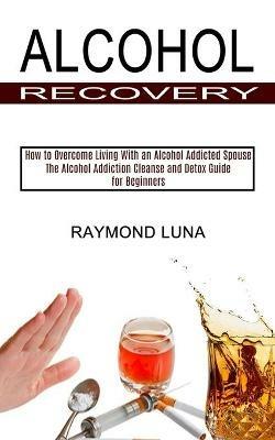 Alcohol Recovery: How to Overcome Living With an Alcohol Addicted Spouse (The Alcohol Addiction Cleanse and Detox Guide for Beginners) - Raymond Luna - cover