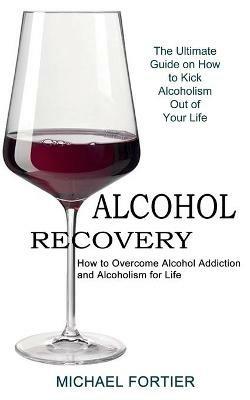 Alcohol Recovery: The Ultimate Guide on How to Kick Alcoholism Out of Your Life (How to Overcome Alcohol Addiction and Alcoholism for Life) - Michael Fortier - cover