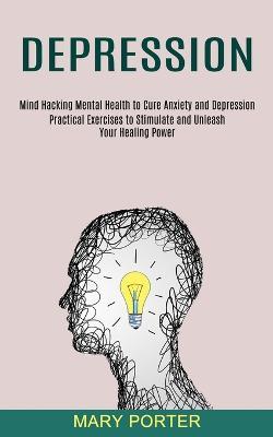 Depression: Mind Hacking Mental Health to Cure Anxiety and Depression (Practical Exercises to Stimulate and Unleash Your Healing Power) - Mary Porter - cover