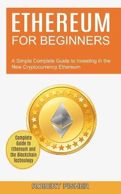 Ethereum for Beginners: A Simple Complete Guide to Investing in the New Cryptocurrency Ethereum (Complete Guide to Ethereum and the Blockchain Technology) - Robert Fisher - cover