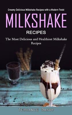 Milkshake Recipes: Creamy Delicious Milkshake Recipes with a Modern Twist (The Most Delicious and Healthiest Milkshake Recipes) - Terrance Dandy - cover