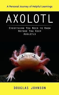 Axolotl: A Personal Journey of Helpful Learnings (Everything You Need to Know Before You Keep Axolotls) - Douglas Johnson - cover