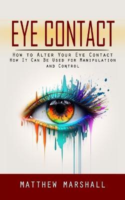 Eye Contact: How to Alter Your Eye Contact (How It Can Be Used for Manipulation and Control) - Matthew Marshall - cover