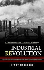 Industrial Revolution: A Captivating Guide to the Age of Reason (The History and Legacy of the Rapid Scientific and Technological Advancements)