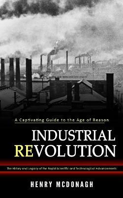 Industrial Revolution: A Captivating Guide to the Age of Reason (The History and Legacy of the Rapid Scientific and Technological Advancements) - Henry McDonagh - cover