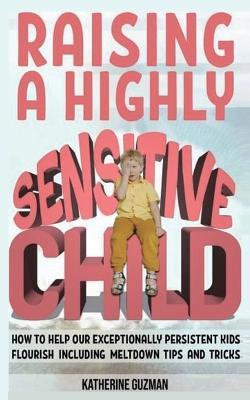 Raising A Highly Sensitive Child: How To Help Our Exceptionally Persistent Kids Flourish Including Meltdown Tips And Tricks - Katherine Guzman - cover