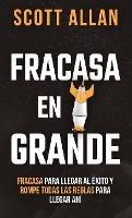 Fracasa En Grande: Fracasa para Llegar al Éxito y Rompe Todas las Reglas para Llegar Ahí - Scott Allan - cover