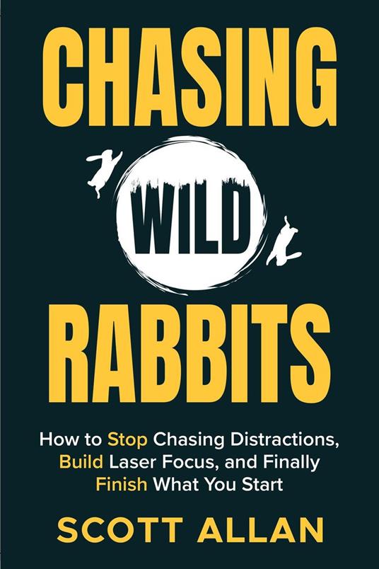 Chasing Wild Rabbits: How to Stop Chasing Distractions, Build Laser Focus, and Finally Finish What You Start