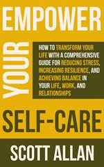 Empower Your Self Care: How to Transform Your Life with a Comprehensive Guide for Reducing Stress, Increasing Resilience, and Achieving Balance in Your Life, Work, and Relationships