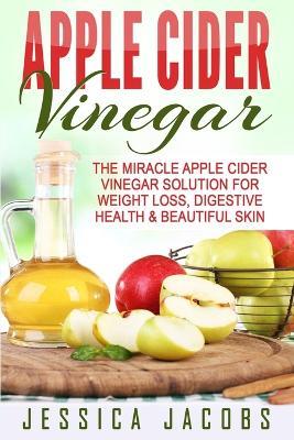 Apple Cider Vinegar: The Miracle Apple Cider Vinegar Solution For Weight Loss, Digestive Health & Beautiful Skin - Jessica Jacobs - cover