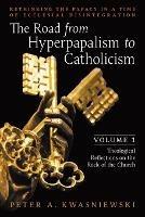 The Road from Hyperpapalism to Catholicism: Rethinking the Papacy in a Time of Ecclesial Disintegration: Volume 1 (Theological Reflections on the Rock of the Church) - Peter Kwasniewski - cover