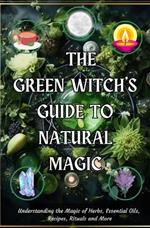 The Green Witch’s Guide to Natural Magic: Understanding the Magic of Herbs, Essential Oils, Recipes, Rituals and More