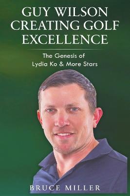 Guy Wilson Creating Golf Excellence: The Genesis of Lydia Ko & More Stars - Bruce Miller - cover