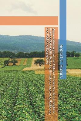 Regenerative Agriculture: A Global Climate Solutions Insight on Building Soil Health, Reducing Emissions, Improving Resilience, and Restoring Ecosystems - Robert C Brears - cover