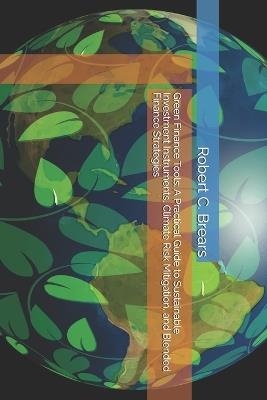 Green Finance Tools: A Practical Guide to Sustainable Investment Instruments, Climate Risk Mitigation, and Blended Finance Strategies - Robert C Brears - cover