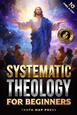 Systematic Theology for Beginners: Master the Deepest Truths About Christian Doctrine and Gain Absolute Clarity in a Confusing World with Just 10 Minutes a Day - Truth Map Press - cover