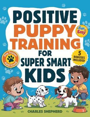 Positive Puppy Training for Super-Smart Kids: Fun & Easy, Step-by-Step Guide to Stop Biting, Master Potty Training, and Teach Fun Tricks Without the Stress - Charles Shepherd - cover