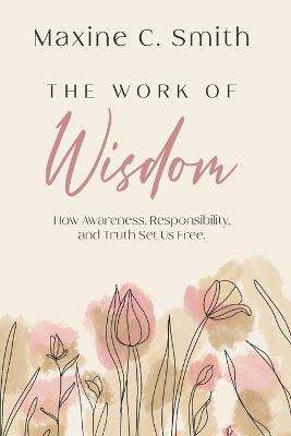 The Work of Wisdom: How Awareness, Responsibility And Truth Set Us Free - Maxine C Smith - cover