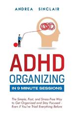 ADHD Organizing in 9 Minute Sessions: The Simple, Fast, and Stress-Free Way to Get Organized and Stay Focused - Even if You've Tried Everything Before