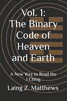 Vol. 1: The Binary Code of Heaven and Earth: A New Way to Read the I Ching - Laing Z Matthews - cover