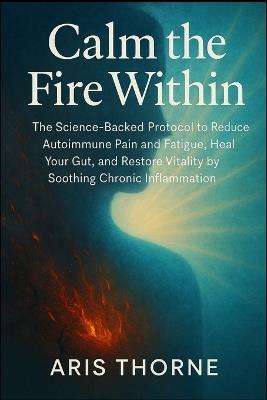 Calm the Fire Within: The Science-Backed Protocol to Reduce Autoimmune Pain and Fatigue, Heal Your Gut, and Restore Vitality by Soothing Chronic Inflammation. - Aris Thorne - cover
