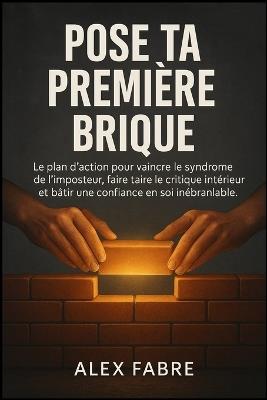 Pose Ta Première Brique: Le plan d'action pour vaincre le syndrome de l'imposteur, faire taire le critique intérieur et bâtir une confiance en soi inébranlable. - Alex Fabre - cover