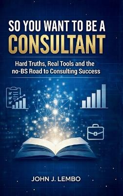 So You Want to be a Consultant?: Hard Truths, Real Tools and the no-BS Road to Consulting Success - John Lembo - cover
