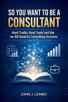So You Want to be a Consultant?: Hard Truths, Real Tools and the no-BS Road to Consulting Success - John Lembo - cover