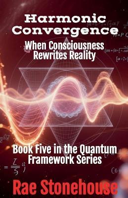 Harmonic Convergence: When Consciousness Rewrites Reality - Rae Stonehouse - cover