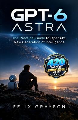 GPT-6 Astra: The Practical Guide to OpenAI's New Generation of Intelligence - Felix Grayson - cover