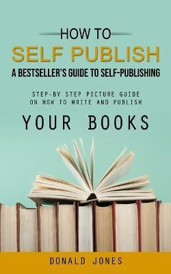 How to Self Publish: A Bestseller's Guide to Self-publishing (Step-by Step Picture Guide on How to Write and Publish Your Books) - Donald Jones - cover