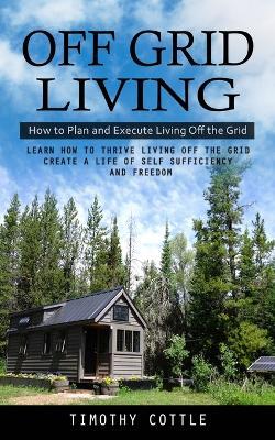 Off Grid Living: How to Plan and Execute Living Off the Grid (Learn How to Thrive Living Off the Grid Create a Life of Self Sufficiency and Freedom) - Timothy Cottle - cover