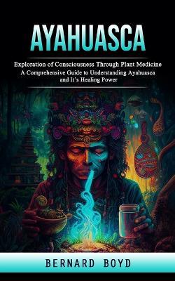 Ayahuasca: Exploration of Consciousness Through Plant Medicine (A Comprehensive Guide to Understanding Ayahuasca and It's Healing Power) - Bernard Boyd - cover