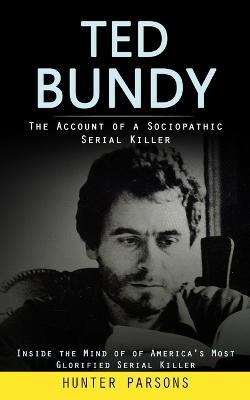 Ted Bundy: The Account of a Sociopathic Serial Killer (Inside the Mind of of America's Most Glorified Serial Killer) - Hunter Parsons - cover