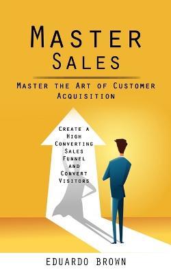 Master Sales: Master the Art of Customer Acquisition (Create a High Converting Sales Funnel and Convert Visitors) - Eduardo Brown - cover