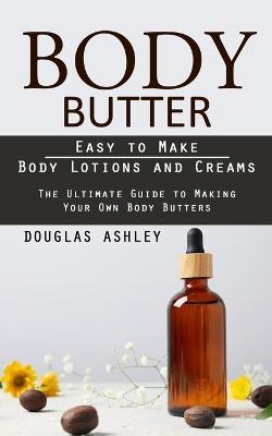 Body Butter: Easy to Make Body Lotions and Creams (The Ultimate Guide to Making Your Own Body Butters) - Douglas Ashley - cover