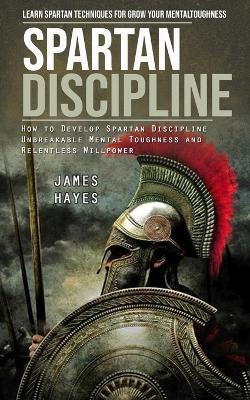 Spartan Discipline: Learn Spartan Techniques for Grow Your Mental Toughness (How to Develop Spartan Discipline Unbreakable Mental Toughness and Relentless Willpower) - James Hayes - cover