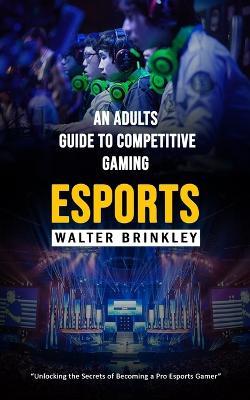 Esports: An Adults Guide to Competitive Gaming (Unlocking the Secrets of Becoming a Pro Esports Gamer) - Walter Brinkley - cover