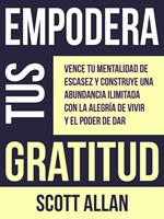 Empodera Tus Gratitud: Vence tu mentalidad de escasez y construye una abundancia ilimitada con la alegría de vivir y el poder de Dar