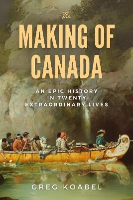 The Making of Canada: An Epic History in Twenty Extraordinary Lives - Greg Koabel - cover